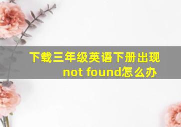 下载三年级英语下册出现not found怎么办